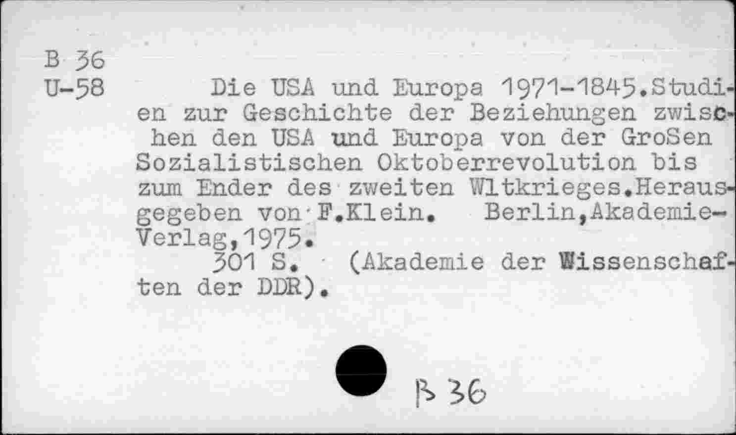 ﻿В 36
U-58 Die USA und Europa 1971-1845.Studien zur Geschichte der Beziehungen zwischen den USA und Europa von der GroSen Sozialistischen Oktoberrevolution bis zum Ender des zweiten Wltkrieges.Herausgegeben von-F.Klein.	Berlin,Akademie-
Verlag, 1975*
301 S, (Akademie der Wissenschaften der DDR).
MG>